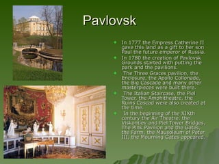 Pavlovsk In 1777 the Empress Catherine II gave this land as a gift to her son Paul the future emperor of Russia. In 1780 the creation of Pavlovsk Grounds started with putting the park and the pavilions. The Three Graces pavilion, the Enclosure, the Apollo Collonade, the Big Cascade and many other masterpieces were built there.  The Italian Staircase, the Piel Tower, the Amphitheatre, the Ruins Cascad were also created at the time. In the beginning of the XIXth century the Air Theatre, the Viskontiev and Piel Tower Bridges, The Pink Pavilion and the Gates, the Farm, the Mausoleum of Peter III, the Mourning Gates appeared.  
