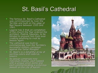 St. Basil’s Cathedral The famous St. Basil's Cathedral was commissioned by Ivan the Terrible and built on the edge of Red Square between 1555 and 1561.  Legend has it that on completion of the church the Tsar ordered the architect, Postnik Yakovlev, to be blinded to prevent him from ever creating anything to rival its beauty again.  The cathedral was built to commemorate Ivan the Terrible's successful military campaign against the Tartar Mongols  St. Basil's is a delightful array of swirling colors and redbrick towers.  Its design comprises nine individual chapels, each topped with a unique onion dome and each commemorating a victorious assault on the city of Kazan.  