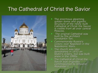 The Cathedral of Christ the Savior The enormous gleaming golden dome and gigantic structure of the newly built Cathedral of Christ the Savior is visible from all over central Moscow. The original Cathedral was built by the architect Konstantin Ton.  Commemorate Russia's victory over Napoleon in the Napoleonic Wars.  The church was later demolished in 1933 on Stalin's orders, but was built anew in the 1990s.  The Cathedral of Christ the Savior was originally commissioned by Emperor Alexander I  