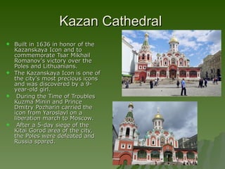 Kazan Cathedral  Built in 1636 in honor of the Kazanskaya Icon and to commemorate Tsar Mikhail Romanov's victory over the Poles and Lithuanians.  The Kazanskaya Icon is one of the city's most precious icons and was discovered by a 9-year-old girl. During the Time of Troubles Kuzma Minin and Prince Dmitry Pozharin carried the icon from Yaroslavl on a liberation march to Moscow. After a 5-day siege of the Kitai Gorod area of the city, the Poles were defeated and Russia spared.  
