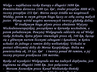 Wołga – najdłuższa rzeka Europy o długości 3690 km. Powierzchnia dorzecza 1380 tys. km 2 , średni przepływ 8000 m 3 /s, roczny przepływ 252 km 3 . Bierze swoje źródła we wzgórzach Wałdaj, potem w swym górnym biegu łączy ze sobą szereg małych jezior. Płynąc wśród wzgórz morenowych tworzy głęboką dolinę.  W środkowym biegu płynie przez obniżenie Wyżyny Wschodnioeuropejskiej, początkowo w kierunku wschodnim, a potem południowym. Powyżej Wołgogradu oddziela się od Wołgi rzeka Achtuba, która płynie równolegle przez ok. 540 km, łącząc się z głównym nurtem licznymi odnogami i kanałami, w końcu uchodzi do jednego z ramion delty wołżańskiej. Uchodzi w postaci olbrzymiej delty do Morza Kaspijskiego. Delta ma powierzchnię ok. 19 tys. km 2   i tworzy ponad 80 ramion, a jej roczny przyrost przekracza 180 metrów. Rzeka od wysokości Wołgogradu nie ma żadnych dopływów, jest żeglowna na długości 3400 km. Jest połączona z:  -  Morzem Azowskim przez Kanał Wołżańsko-Doński  -  Morzem Czarnym przez Kanał Wołżańsko-Doński  -  Bałtykiem przez Kanał Wołżańsko-Bałtycki  -  Morzem Białym przez Kanał Białomorsko-Bałtycki  