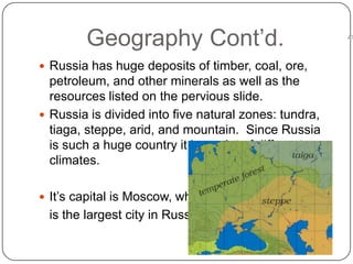 Geography Cont’d.Russia has huge deposits of timber, coal, ore, petroleum, and other minerals as well as the resources listed on the pervious slide.Russia is divided into five natural zones: tundra, tiaga, steppe, arid, and mountain.  Since Russia is such a huge country it has a lot of different climates. It’s capital is Moscow, which 	is the largest city in Russia.