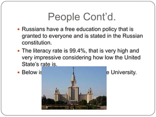 People Cont’d.Russians have a free education policy that is granted to everyone and is stated in the Russian constitution. The literacy rate is 99.4%, that is very high and very impressive considering how low the United State’s rate is.Below is a picture of Moscow State University. 
