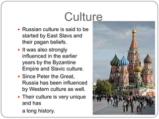 CultureRussian culture is said to be started by East Slavs and their pagan beliefs.  It was also strongly influenced in the earlier years by the Byzantine Empire and Slavic culture.Since Peter the Great, Russia has been influenced by Western culture as well.  Their culture is very unique and has 	a long history.  