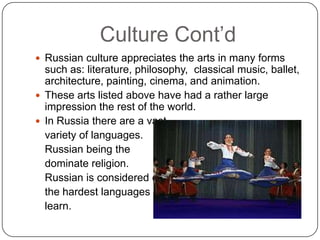 Culture Cont’dRussian culture appreciates the arts in many forms such as: literature, philosophy,  classical music, ballet, architecture, painting, cinema, and animation.  These arts listed above have had a rather large impression the rest of the world.  In Russia there are a vast	variety of languages.  	Russian being the 	dominate religion.   	Russian is considered one	the hardest languages to 	learn. 
