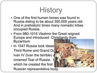 HistoryOne of the first human bones was found in Russia dating to be about 350,000 years old.  And in prehistoric times many nomadic tribes occupied Russia.From 980-1015 Vladimir the Great reigned Europe and introduced  Christianity from Byzantium In 1547 Russia took ideas from 	Third Rome and Grand Duke 	Ivan IV (Ivan the terrible) was 	crowned Tsar of Russia.  In 	which he created the first 	Russian representative body.