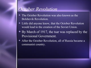 October Revolution The October Revolution was also known as the Bolshevik Revolution. Little did anyone know, that the October Revolution would lead to the creation of the Soviet Union. By March of 1917, the tsar was replaced by the Provisional Government. After the October Revolution, all of Russia became a communist country. 