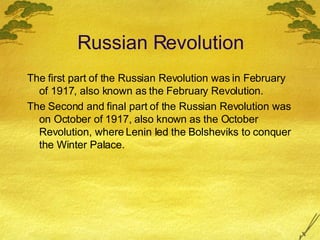 Russian Revolution The first part of the Russian Revolution was in February of 1917, also known as the February Revolution. The Second and final part of the Russian Revolution was on October of 1917, also known as the October Revolution, where Lenin led the Bolsheviks to conquer the Winter Palace. 