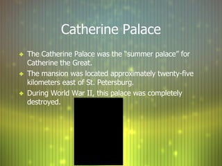 Catherine Palace The Catherine Palace was the “summer palace” for Catherine the Great. The mansion was located approximately twenty-five kilometers east of St. Petersburg. During World War II, this palace was completely destroyed. 