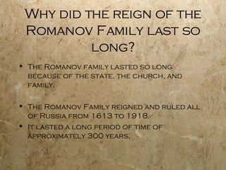 Why did the reign of the Romanov Family last so long? The Romanov family lasted so long because of the state, the church, and family.  The Romanov Family reigned and ruled all of Russia from 1613 to 1918. It lasted a long period of time of approximately 300 years. 