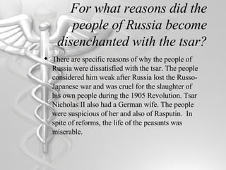 For what reasons did the people of Russia become disenchanted with the tsar? There are specific reasons of why the people of Russia were dissatisfied with the tsar. The people considered him weak after Russia lost the Russo-Japanese war and was cruel for the slaughter of his own people during the 1905 Revolution. Tsar Nicholas II also had a German wife. The people were suspicious of her and also of Rasputin.  In spite of reforms, the life of the peasants was miserable. 