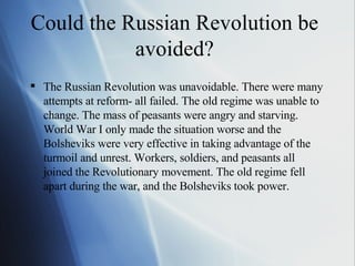 Could the Russian Revolution be avoided? The Russian Revolution was unavoidable. There were many attempts at reform- all failed. The old regime was unable to change. The mass of peasants were angry and starving. World War I only made the situation worse and the Bolsheviks were very effective in taking advantage of the turmoil and unrest. Workers, soldiers, and peasants all joined the Revolutionary movement. The old regime fell apart during the war, and the Bolsheviks took power. 