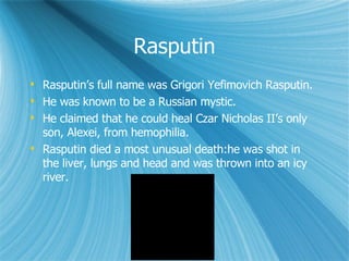 Rasputin Rasputin’s full name was Grigori Yefimovich Rasputin. He was known to be a Russian mystic. He claimed that he could heal Czar Nicholas II’s only son, Alexei, from hemophilia. Rasputin died a most unusual death:he was shot in the liver, lungs and head and was thrown into an icy river. 