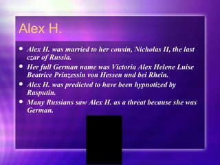 Alex H. Alex H. was married to her cousin, Nicholas II, the last czar of Russia.  Her full German name was Victoria Alex Helene Luise Beatrice Prinzessin von Hessen und bei Rhein. Alex H. was predicted to have been hypnotized by Rasputin. Many Russians saw Alex H. as a threat because she was German. 