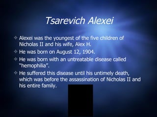 Tsarevich Alexei Alexei was the youngest of the five children of Nicholas II and his wife, Alex H. He was born on August 12, 1904. He was born with an untreatable disease called “hemophilia”. He suffered this disease until his untimely death, which was before the assassination of Nicholas II and his entire family. 