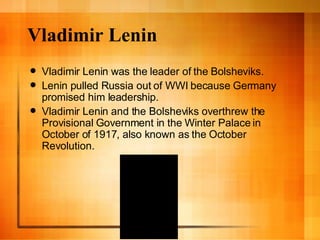 Vladimir Lenin Vladimir Lenin was the leader of the Bolsheviks. Lenin pulled Russia out of WWI because Germany promised him leadership. Vladimir Lenin and the Bolsheviks overthrew the Provisional Government in the Winter Palace in October of 1917, also known as the October Revolution. 