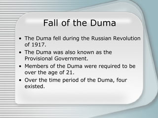 Fall of the Duma The Duma fell during the Russian Revolution of 1917. The Duma was also known as the Provisional Government. Members of the Duma were required to be over the age of 21. Over the time period of the Duma, four existed. 
