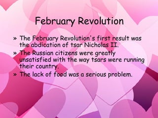 February Revolution The February Revolution's first result was the abdication of tsar Nicholas II.  The Russian citizens were greatly unsatisfied with the way tsars were running their country. The lack of food was a serious problem. 