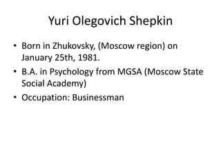 Yuri OlegovichShepkin Born in Zhukovsky, (Moscowregion) onJanuary 25th, 1981. B.A. in Psychologyfrom MGSA (MoscowState Social Academy) Occupation: Businessman 