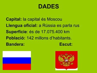DADES

Capital: la capital és Moscou
Llengua oficial: a ú es parla rus
Superfície: és de 17.075.400 km
Població: 142 millons d’habitants.
Bandera:                    Escut:
 