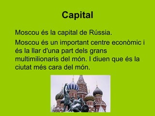 Capital
Moscou és la capital de ú.
Moscou és un important centre econòmic i
és la llar d'una part dels grans
multimilionaris del món. I diuen que és la
ciutat més cara del món.
 
