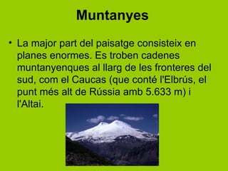 Muntanyes
• La major part del paisatge consisteix en
  planes enormes. Es troben cadenes
  muntanyenques al llarg de les fronteres del
  sud, com el Caucas (que conté l'Elbrús, el
  punt més alt de ú amb 5.633 m) i
  l'Altai.
 