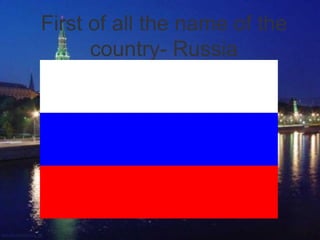 First of all the name of the
      country- Russia
 