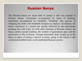Russian Banya

The Russian banya (or steam bath or sauna) is still very popular at
Russian dachas. Sometimes accompanied by bouts of drinking,
sometimes accompanied by birchbark "whisking" (the process of
whipping the limbs with birchbark branches to improve circulation), the
banya experience is a social one usually followed by the participants
jumping into cold water. As with other elements of Russian culture, the
banya centers around tradition, the wisdom of generations past, and the
practicality of life in Russia. Though individuals don't usually go to the
banya in place of taking a shower at home, going to the banya is still
considered healthful and a well-established Russian custom.
 