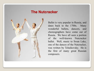 The Nutcracker

         Ballet is very popular in Russia, and
         dates back to the 1700s. Many
         wonderful ballets, dancers, and
         choreographers have come out of
         Russia. We have all seen a portion
         of the well-known Nutcracker
         ballet. Well, music to Swan Lake,
         one of the dances of the Nutcracker,
         was written by Tchaikovsky. He is
         the first of many great Russian
         composers.
 