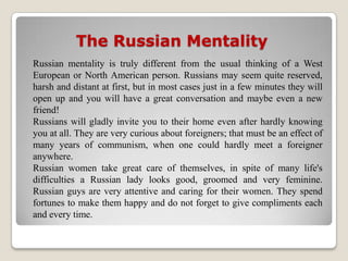 The Russian Mentality
Russian mentality is truly different from the usual thinking of a West
European or North American person. Russians may seem quite reserved,
harsh and distant at first, but in most cases just in a few minutes they will
open up and you will have a great conversation and maybe even a new
friend!
Russians will gladly invite you to their home even after hardly knowing
you at all. They are very curious about foreigners; that must be an effect of
many years of communism, when one could hardly meet a foreigner
anywhere.
Russian women take great care of themselves, in spite of many life's
difficulties a Russian lady looks good, groomed and very feminine.
Russian guys are very attentive and caring for their women. They spend
fortunes to make them happy and do not forget to give compliments each
and every time.
 