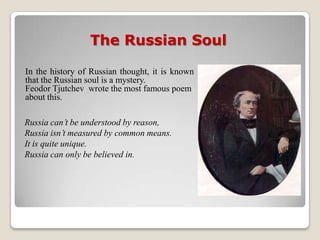 The Russian Soul

In the history of Russian thought, it is known
that the Russian soul is a mystery.
Feodor Tjutchev wrote the most famous poem
about this.

Russia can’t be understood by reason,
Russia isn’t measured by common means.
It is quite unique.
Russia can only be believed in.
 