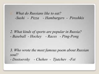 1.    What do Russians like to eat?
     -Sushi - Pizza - Hamburgers - Piroshkis


2. What kinds of sports are popular in Russia?
- Baseball - Hockey - Races - Ping-Pong


3. Who wrote the most famous poem about Russian
soul?
- Dostoevsky - Chehov - Tjutchev -Fet
 