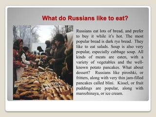 What do Russians like to eat?

           Russians eat lots of bread, and prefer
           to buy it while it’s hot. The most
           popular bread is dark rye bread. They
           like to eat salads. Soup is also very
           popular, especially cabbage soup. All
           kinds of meats are eaten, with a
           variety of vegetables and the well-
           known potato pancakes. What about
           dessert? Russians like piroshki, or
           fritters, along with very thin jam-filled
           pancakes called blini. Kissel, or fruit
           puddings are popular, along with
           marozhinaya, or ice cream.
 