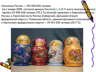 Население России — 142 008 838 человек (на 1 января 2008, согласно данным Росстата [1] , 2,13 % всего населения Земли), причём 112 595 638 человек (79,3 %) жителей проживает в Европейской части  России, в Азиатской части России (Сибирский, Дальневосточный  федеральный округа и Тюменская область, административного отнесённая  к Уральскому федеральному округу) — 29 413 200 человек (20,7 %)  