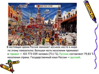 В настоящее время Россия занимает восьмое место в мире по этому показателю. Большая часть населения проживает в  городах  — 103 773 035 человек (73,1 %).  Русские  составляют 79,83 % населения страны. Государственный язык России —  русский .  