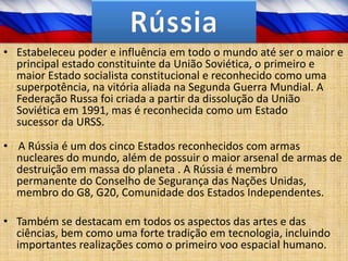 • Estabeleceu poder e influência em todo o mundo até ser o maior e
  principal estado constituinte da União Soviética, o primeiro e
  maior Estado socialista constitucional e reconhecido como uma
  superpotência, na vitória aliada na Segunda Guerra Mundial. A
  Federação Russa foi criada a partir da dissolução da União
  Soviética em 1991, mas é reconhecida como um Estado
  sucessor da URSS.

• A Rússia é um dos cinco Estados reconhecidos com armas
  nucleares do mundo, além de possuir o maior arsenal de armas de
  destruição em massa do planeta . A Rússia é membro
  permanente do Conselho de Segurança das Nações Unidas,
  membro do G8, G20, Comunidade dos Estados Independentes.

• Também se destacam em todos os aspectos das artes e das
  ciências, bem como uma forte tradição em tecnologia, incluindo
  importantes realizações como o primeiro voo espacial humano.
 
