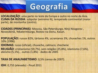 LOCALIZAÇÃO: uma parte no leste da Europa e outra no norte da Ásia.
CLIMA DA RÚSSIA: subpolar (extremo N), temperado continental (maior
parte), de montanha (centro).

CIDADES (PRINCIPAIS): Moscou, São Petersburgo, Ninji Novgorov ,
Novosibirsk, Yekaterinburgo, Rostov-na-Donu, Kasan.

POPULAÇÃO: russos 82%, tártaros 4%, ucranianos 3%, chuvaches 1%, outros
10% (1996).
IDIOMAS: russo (oficial), chuvache, calmuco, chechene
RELIGIÃO: cristianismo (59,7%), sem religião (25,8%), islamismo (7,6%),
ateísmo (5,1%), , outras (1,8%) - dados de 2005

TAXA DE ANALFABETISMO: 0,5% (censo de 2007).
IDH: 0,755 (elevado) - Pnud 2011
 