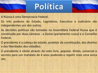 A Rússia é uma Democracia Federal.
Os três poderes do Estado, Legislativo, Executivo e Judiciário são
independentes uns dos outros.
As decisões políticas são tomadas na Assembleia Federal Russa que é
constituída por duas câmaras - a Duma (parlamento russo) e o Conselho
Federal.
O presidente é a cabeça do estado, protetor da constituição, dos direitos
e das liberdades dos cidadãos.
O presidente é eleito através do voto livre, popular, direto, universal e
secreto para um mandato de 4 anos podendo-o repetir mais uma única
vez.
 