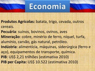 Produtos Agrícolas: batata, trigo, cevada, outros
cereais.
Pecuária: suínos, bovinos, ovinos, aves
Mineração: cobre, minério de ferro, níquel, turfa,
alumínio, carvão, gás natural, petróleo.
Indústria: alimentícia, máquinas, siderúrgica (ferro e
aço), equipamentos de transporte, química.
PIB: US$ 2,21 trilhões (estimativa 2010)
PIB per Capita: US$ 10.522 (estimativa 2010)
 