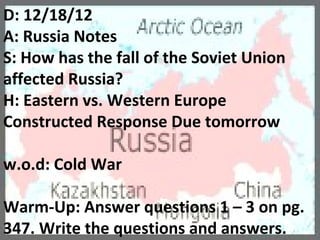 D: 12/18/12
A: Russia Notes
S: How has the fall of the Soviet Union
affected Russia?
H: Eastern vs. Western Europe
Constructed Response Due tomorrow

w.o.d: Cold War

Warm-Up: Answer questions 1 – 3 on pg.
347. Write the questions and answers.
 