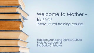 Welcome to Mother –
Russia!
intercultural training course

Subject: Managing Across Culture
Prof: Pr. Carbonnel
By: Daria Chizhova

 