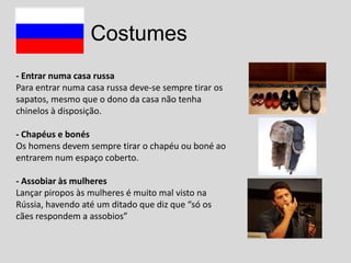 Costumes
- Entrar numa casa russa
Para entrar numa casa russa deve-se sempre tirar os
sapatos, mesmo que o dono da casa não tenha
chinelos à disposição.
- Chapéus e bonés
Os homens devem sempre tirar o chapéu ou boné ao
entrarem num espaço coberto.
- Assobiar às mulheres
Lançar piropos às mulheres é muito mal visto na
Rússia, havendo até um ditado que diz que “só os
cães respondem a assobios”

 