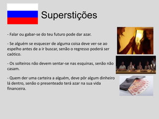Superstições
- Falar ou gabar-se do teu futuro pode dar azar.
- Se alguém se esquecer de alguma coisa deve ver-se ao
espelho antes de a ir buscar, senão o regresso poderá ser
caótico.
- Os solteiros não devem sentar-se nas esquinas, senão não
casam.
- Quem der uma carteira a alguém, deve pôr algum dinheiro
lá dentro, senão o presenteado terá azar na sua vida
financeira.

 