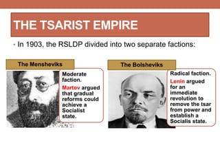 THE TSARIST EMPIRE
• In 1903, the RSLDP divided into two separate factions:
Moderate
faction.
Martov argued
that gradual
reforms could
achieve a
Socialist
state.
The Mensheviks
Radical faction.
Lenin argued
for an
immediate
revolution to
remove the tsar
from power and
establish a
Socialis state.
The Bolsheviks
 