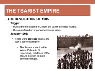 THE TSARIST EMPIRE
• THE REVOLUTION OF 1905
• Trigger:
• Russia tried to expand to Japan, but Japan defeated Russia.
• Russia suffered an important economic crisis.
• January 1905:
• There were protests against the
tsar´s absolutist regime.
• The Russians went to the
Winter Palace in St.
Petersburg, residence of the
Tsar, to ask him to make
political changes.
 