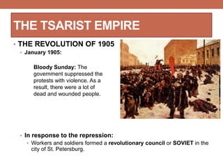 THE TSARIST EMPIRE
• THE REVOLUTION OF 1905
• January 1905:
• In response to the repression:
• Workers and soldiers formed a revolutionary council or SOVIET in the
city of St. Petersburg.
Bloody Sunday: The
government suppressed the
protests with violence. As a
result, there were a lot of
dead and wounded people.
 
