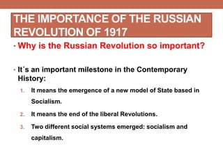 THE IMPORTANCE OF THE RUSSIAN
REVOLUTION OF 1917
• Why is the Russian Revolution so important?
• It´s an important milestone in the Contemporary
History:
1. It means the emergence of a new model of State based in
Socialism.
2. It means the end of the liberal Revolutions.
3. Two different social systems emerged: socialism and
capitalism.
 