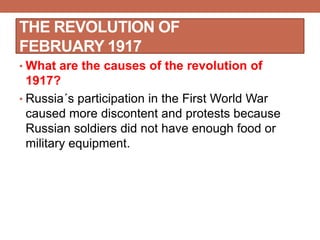 THE REVOLUTION OF
FEBRUARY 1917
• What are the causes of the revolution of
1917?
• Russia´s participation in the First World War
caused more discontent and protests because
Russian soldiers did not have enough food or
military equipment.
 