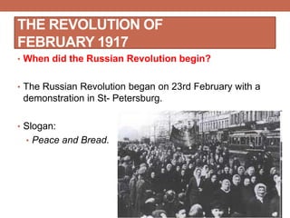 THE REVOLUTION OF
FEBRUARY 1917
• When did the Russian Revolution begin?
• The Russian Revolution began on 23rd February with a
demonstration in St- Petersburg.
• Slogan:
• Peace and Bread.
 