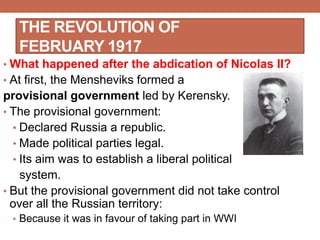THE REVOLUTION OF
FEBRUARY 1917
• What happened after the abdication of Nicolas II?
• At first, the Mensheviks formed a
provisional government led by Kerensky.
• The provisional government:
• Declared Russia a republic.
• Made political parties legal.
• Its aim was to establish a liberal political
system.
• But the provisional government did not take control
over all the Russian territory:
• Because it was in favour of taking part in WWI
 